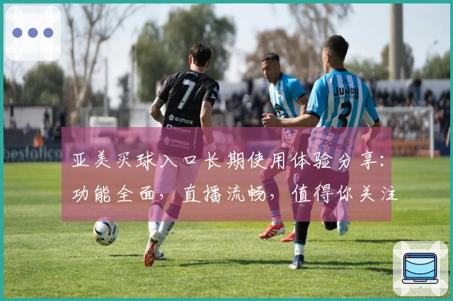 亚美买球入口长期使用体验分享：功能全面，直播流畅，值得你关注的体育平台。