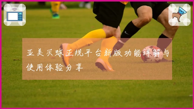 亚美买球正规平台新版功能详解与使用体验分享