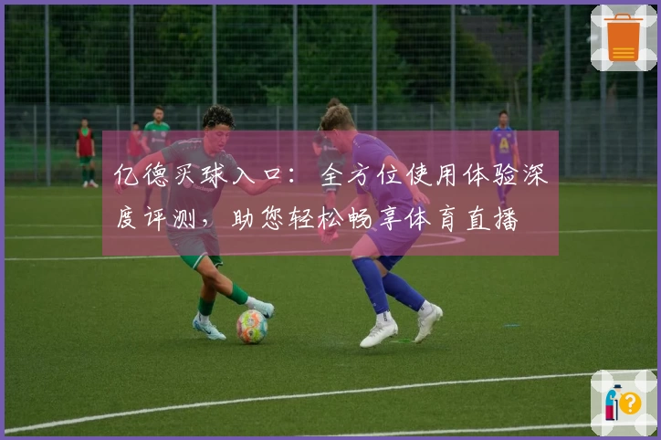 亿德买球入口：全方位使用体验深度评测，助您轻松畅享体育直播