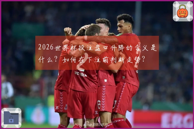2026世界杯投注盘口升降的含义是什么？如何在下注前判断走势？